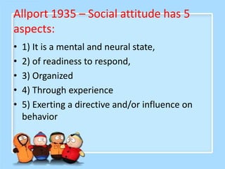 Allport 1935 – Social attitude has 5
aspects:
• 1) It is a mental and neural state,
• 2) of readiness to respond,
• 3) Organized
• 4) Through experience
• 5) Exerting a directive and/or influence on
behavior
 
