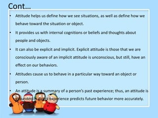 Cont…
• Attitude helps us define how we see situations, as well as define how we
behave toward the situation or object.
• It provides us with internal cognitions or beliefs and thoughts about
people and objects.
• It can also be explicit and implicit. Explicit attitude is those that we are
consciously aware of an implicit attitude is unconscious, but still, have an
effect on our behaviors.
• Attitudes cause us to behave in a particular way toward an object or
person.
• An attitude is a summary of a person’s past experience; thus, an attitude is
grounded in direct experience predicts future behavior more accurately.
 