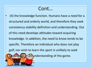 Cont…
• (4) the knowledge function. Humans have a need for a
structured and orderly world, and therefore they seek
consistency stability definition and understanding. Out
of this need develops attitudes toward acquiring
knowledge. In addition, the need to know tends to be
specific. Therefore an individual who does not play
golf, nor wish to learn the sport is unlikely to seek
knowledge or an understanding of the game.
 