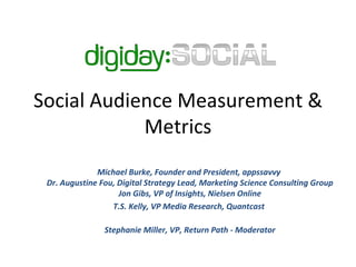 Social Audience Measurement & Metrics Michael Burke, Founder and President, appssavvy  Dr. Augustine Fou, Digital Strategy Lead, Marketing Science Consulting Group Jon Gibs, VP of Insights, Nielsen Online T.S. Kelly, VP Media Research, Quantcast  Stephanie Miller, VP, Return Path - Moderator 