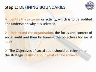 Step 1: DEFINING BOUNDARIES.
 Identify the program or activity, which is to be audited
and understand why it is selected.
 Understand the organization, the focus and context of
social audit and then by framing the objectives for social
audit.
 The Objectives of social audit should be relevant to
the strategy, realistic about what can be achieved.
 