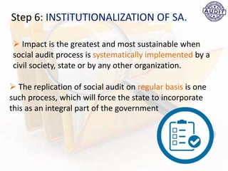 Step 6: INSTITUTIONALIZATION OF SA.
 Impact is the greatest and most sustainable when
social audit process is systematically implemented by a
civil society, state or by any other organization.
 The replication of social audit on regular basis is one
such process, which will force the state to incorporate
this as an integral part of the government
 
