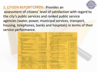 2. CITIZEN REPORT CARDS: Provides an
assessment of citizens’ level of satisfaction with regard to
the city’s public services and ranked public service
agencies (water, power, municipal services, transport,
housing, telephones, banks and hospitals) in terms of their
service performance.
 