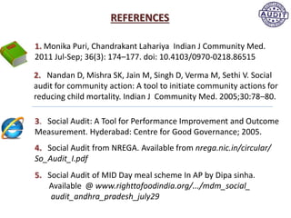 REFERENCES
3. Social Audit: A Tool for Performance Improvement and Outcome
Measurement. Hyderabad: Centre for Good Governance; 2005.
2. Nandan D, Mishra SK, Jain M, Singh D, Verma M, Sethi V. Social
audit for community action: A tool to initiate community actions for
reducing child mortality. Indian J Community Med. 2005;30:78–80.
4. Social Audit from NREGA. Available from nrega.nic.in/circular/
So_Audit_I.pdf
5. Social Audit of MID Day meal scheme In AP by Dipa sinha.
Available @ www.righttofoodindia.org/.../mdm_social_
audit_andhra_pradesh_july29
1. Monika Puri, Chandrakant Lahariya Indian J Community Med.
2011 Jul-Sep; 36(3): 174–177. doi: 10.4103/0970-0218.86515
 