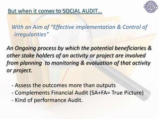 But when it comes to SOCIAL AUDIT…
An Ongoing process by which the potential beneficiaries &
other stake holders of an activity or project are involved
from planning to monitoring & evaluation of that activity
or project.
With an Aim of “Effective implementation & Control of
irregularities”
- Assess the outcomes more than outputs
- Complements Financial Audit (SA+FA= True Picture)
- Kind of performance Audit.
 