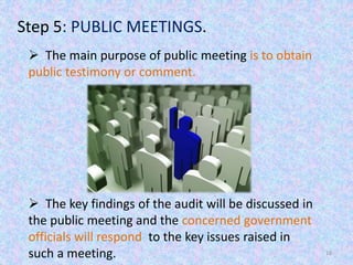 16
Step 5: PUBLIC MEETINGS.
 The main purpose of public meeting is to obtain
public testimony or comment.
 The key findings of the audit will be discussed in
the public meeting and the concerned government
officials will respond to the key issues raised in
such a meeting.
 