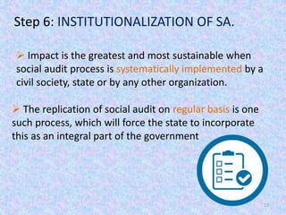 17
Step 6: INSTITUTIONALIZATION OF SA.
 Impact is the greatest and most sustainable when
social audit process is systematically implemented by a
civil society, state or by any other organization.
 The replication of social audit on regular basis is one
such process, which will force the state to incorporate
this as an integral part of the government
 