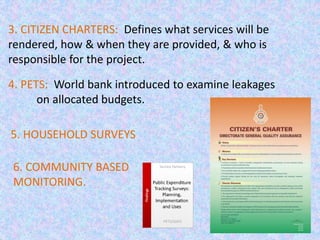 25
4. PETS: World bank introduced to examine leakages
on allocated budgets.
5. HOUSEHOLD SURVEYS
6. COMMUNITY BASED
MONITORING.
3. CITIZEN CHARTERS: Defines what services will be
rendered, how & when they are provided, & who is
responsible for the project.
 