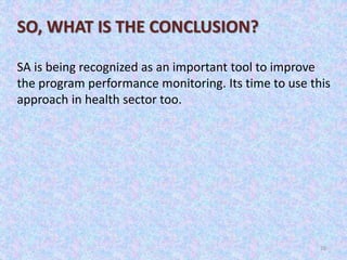 26
SO, WHAT IS THE CONCLUSION?
SA is being recognized as an important tool to improve
the program performance monitoring. Its time to use this
approach in health sector too.
 