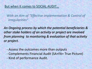 4
But when it comes to SOCIAL AUDIT…
An Ongoing process by which the potential beneficiaries &
other stake holders of an activity or project are involved
from planning to monitoring & evaluation of that activity
or project.
With an Aim of “Effective implementation & Control of
irregularities”
- Assess the outcomes more than outputs
- Complements Financial Audit (SA+FA= True Picture)
- Kind of performance Audit.
 