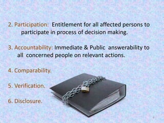 6
2. Participation: Entitlement for all affected persons to
participate in process of decision making.
3. Accountability: Immediate & Public answerability to
all concerned people on relevant actions.
4. Comparability.
5. Verification.
6. Disclosure.
 