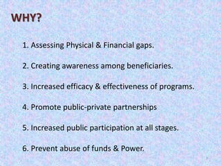 7
1. Assessing Physical & Financial gaps.
2. Creating awareness among beneficiaries.
3. Increased efficacy & effectiveness of programs.
4. Promote public-private partnerships
5. Increased public participation at all stages.
6. Prevent abuse of funds & Power.
WHY?
 