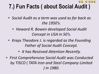 7.) Fun Facts ( about Social Audit )
• Social Audit as a term was used as far back as
the 1950’s.
• Howard R. Bowen developed Social Audit
Concept in USA in 50’s.
• Kreps Theodore J. is regarded as the Founding
Father of Social Audit Concept.
• It has Received Attention Recently.
• First Comprehensive Social Audit was Conducted
by TISCO ( TATA Iron and Steel Company Limited
) in 1980.
 