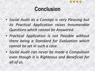 Conclusion
• Social Audit as a Concept is very Pleasing but
its Practical Application raises Innumerable
Questions which cannot be Answered.
• Practical Application is not Possible without
there being a Standard for Evaluation which
cannot be set in such a case.
• Social Audit can never be made a Compulsion
even though it is Righteous and Beneficial for
all of us.
 