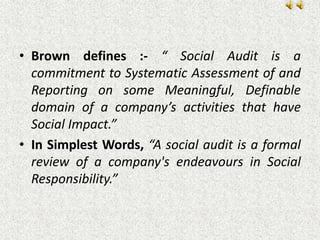 • Brown defines :- “ Social Audit is a
commitment to Systematic Assessment of and
Reporting on some Meaningful, Definable
domain of a company’s activities that have
Social Impact.”
• In Simplest Words, “A social audit is a formal
review of a company's endeavours in Social
Responsibility.”
 