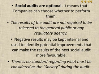 • Social audits are optional. It means that
Companies can choose whether to perform
them.
• The results of the audit are not required to be
released to the general public or any
regulatory agency.
• Negative results may be kept internal and
used to identify potential improvements that
can make the results of the next social audit
more favourable.
• There is no standard regarding what must be
considered as the “Society” during the audit.
 