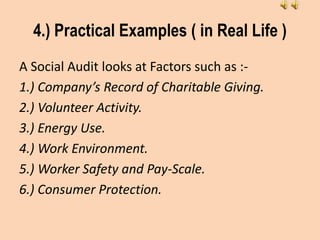 4.) Practical Examples ( in Real Life )
A Social Audit looks at Factors such as :-
1.) Company’s Record of Charitable Giving.
2.) Volunteer Activity.
3.) Energy Use.
4.) Work Environment.
5.) Worker Safety and Pay-Scale.
6.) Consumer Protection.
 