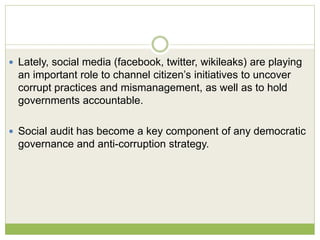 Lately, social media (facebook, twitter, wikileaks) are playing 
an important role to channel citizen’s initiatives to uncover 
corrupt practices and mismanagement, as well as to hold 
governments accountable. 
 Social audit has become a key component of any democratic 
governance and anti-corruption strategy. 
 