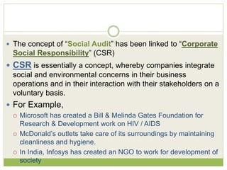  The concept of “Social Audit” has been linked to “Corporate 
Social Responsibility” (CSR) 
 CSR is essentially a concept, whereby companies integrate 
social and environmental concerns in their business 
operations and in their interaction with their stakeholders on a 
voluntary basis. 
 For Example, 
 Microsoft has created a Bill & Melinda Gates Foundation for 
Research & Development work on HIV / AIDS 
 McDonald’s outlets take care of its surroundings by maintaining 
cleanliness and hygiene. 
 In India, Infosys has created an NGO to work for development of 
society 
 