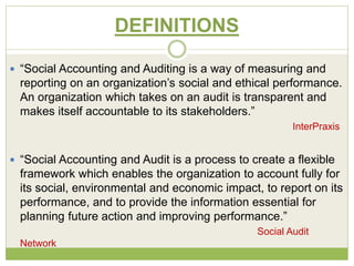 DEFINITIONS 
 “Social Accounting and Auditing is a way of measuring and 
reporting on an organization’s social and ethical performance. 
An organization which takes on an audit is transparent and 
makes itself accountable to its stakeholders.” 
InterPraxis 
 “Social Accounting and Audit is a process to create a flexible 
framework which enables the organization to account fully for 
its social, environmental and economic impact, to report on its 
performance, and to provide the information essential for 
planning future action and improving performance.” 
Social Audit 
Network 
 