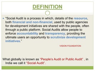 DEFINITION 
 "Social Audit is a process in which, details of the resource, 
both financial and non-financial, used by public agencies 
for development initiatives are shared with the people, often 
through a public platform. Social Audits allow people to 
enforce accountability and transparency, providing the 
ultimate users an opportunity to scrutinize development 
initiatives.” 
VISION FOUNDATION 
What globally is known as “People’s Audit or Public Audit” , in 
India we call it “Social Audit”. 
 