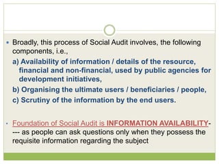  Broadly, this process of Social Audit involves, the following 
components, i.e., 
a) Availability of information / details of the resource, 
financial and non-financial, used by public agencies for 
development initiatives, 
b) Organising the ultimate users / beneficiaries / people, 
c) Scrutiny of the information by the end users. 
• Foundation of Social Audit is INFORMATION AVAILABILITY- 
--- as people can ask questions only when they possess the 
requisite information regarding the subject 
 