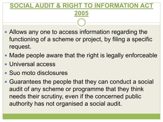 SOCIAL AUDIT & RIGHT TO INFORMATION ACT 
2005 
 Allows any one to access information regarding the 
functioning of a scheme or project, by filing a specific 
request. 
 Made people aware that the right is legally enforceable 
 Universal access 
 Suo moto disclosures 
 Guarantees the people that they can conduct a social 
audit of any scheme or programme that they think 
needs their scrutiny, even if the concerned public 
authority has not organised a social audit. 
 
