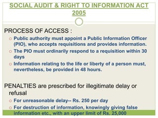 SOCIAL AUDIT & RIGHT TO INFORMATION ACT 
2005 
PROCESS OF ACCESS : 
 Public authority must appoint a Public Information Officer 
(PIO), who accepts requisitions and provides information. 
 The PIO must ordinarily respond to a requisition within 30 
days 
 Information relating to the life or liberty of a person must, 
nevertheless, be provided in 48 hours. 
PENALTIES are prescribed for illegitimate delay or 
refusal 
 For unreasonable delay-- Rs. 250 per day 
 For destruction of information, knowingly giving false 
information etc., with an upper limit of Rs. 25,000 
 