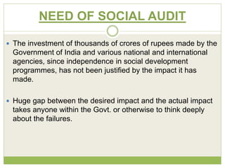 NEED OF SOCIAL AUDIT 
 The investment of thousands of crores of rupees made by the 
Government of India and various national and international 
agencies, since independence in social development 
programmes, has not been justified by the impact it has 
made. 
 Huge gap between the desired impact and the actual impact 
takes anyone within the Govt. or otherwise to think deeply 
about the failures. 
 