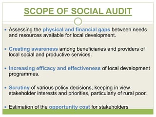 SCOPE OF SOCIAL AUDIT 
 Assessing the physical and financial gaps between needs 
and resources available for local development. 
 Creating awareness among beneficiaries and providers of 
local social and productive services. 
 Increasing efficacy and effectiveness of local development 
programmes. 
 Scrutiny of various policy decisions, keeping in view 
stakeholder interests and priorities, particularly of rural poor. 
 Estimation of the opportunity cost for stakeholders 
 