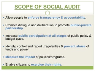 SCOPE OF SOCIAL AUDIT 
 Allow people to enforce transparency & accountability. 
 Promote dialogue and deliberation to promote public-private 
partnership. 
 Increase public participation at all stages of public policy & 
budget cycle. 
 Identify, control and report irregularities & prevent abuse of 
funds and power. 
 Measure the impact of policies/programs. 
 Enable citizens to exercise their rights. 
 