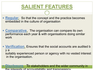 SALIENT FEATURES 
 Regular. So that the concept and the practice becomes 
embedded in the culture of organisation 
 Comparative. The organisation can compare its own 
performance each year & with organisations doing similar 
work 
 Verification. Ensures that the social accounts are audited b 
y a 
suitably experienced person or agency with no vested interest 
in the organisation. 
 Disclosure. To stakeholders and the wider community in 
the interests of accountability and transparency 
 
