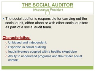 THE SOCIAL AUDITOR 
(Assurance Provider) 
 The social auditor is responsible for carrying out the 
social audit, either alone or with other social auditors 
as part of a social audit team. 
Characteristics: 
 Unbiased and independent. 
 Expertise in social auditing. 
 Inquisitiveness coupled with a healthy skepticism 
 Ability to understand programs and their wider social 
context. 
 