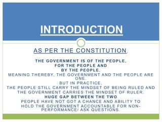 INTRODUCTION 
AS PER THE CONSTITUTION, 
THE GOVERNMENT IS OF THE PEOPLE, 
FOR THE PEOPLE AND 
BY THE PEOPLE, 
MEANING THEREBY, THE GOVERNMENT AND THE PEOPLE ARE 
ONE. 
BUT IN PRACTICE, 
THE PEOPLE ST I L L CARRY THE MINDSET OF BEING RULED AND 
THE GOVERNMENT CARRIES THE MINDSET OF RULER. 
HUGE GAP BETWEEN THE TWO 
PEOPLE HAVE NOT GOT A CHANCE AND ABI L ITY TO 
HOLD THE GOVERNMENT ACCOUNTABLE FOR NON - 
PERFORMANCE/ ASK QUESTIONS. 
 