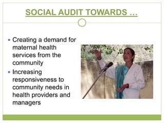 SOCIAL AUDIT TOWARDS … 
 Creating a demand for 
maternal health 
services from the 
community 
 Increasing 
responsiveness to 
community needs in 
health providers and 
managers 
 