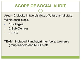 SCOPE OF SOCIAL AUDIT 
Area – 2 blocks in two districts of Uttaranchal state 
Within each block, 
- 10 villages 
- 2 Sub-Centres 
- 1 PHC 
TEAM: Included Panchayat members, women’s 
group leaders and NGO staff 
 