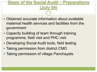 Steps of the Social Audit – Preparations 
(July 04) 
 Obtained accurate information about available 
maternal health services and facilities from the 
government 
 Capacity building of team through training 
programme, field visit and PHC visit 
 Developing Social Audit tools, field testing 
 Taking permission from district CMO 
 Taking permission of village Panchayats 
 
