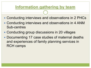 Information gathering by team 
 Conducting interviews and observations in 2 PHCs 
 Conducting interviews and observations in 4 ANM 
Sub-centres 
 Conducting group discussions in 20 villages 
 Documenting 17 case studies of maternal deaths 
and experiences of family planning services in 
RCH camps 
 