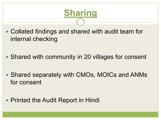 Sharing 
 Collated findings and shared with audit team for 
internal checking 
 Shared with community in 20 villages for consent 
 Shared separately with CMOs, MOICs and ANMs 
for consent 
 Printed the Audit Report in Hindi 
 