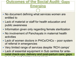Outcomes of the Social Audit: Gaps 
Emerging 
 No document defining what services women are 
entitled to 
 Lack of material or staff for health education and 
public awareness 
 Information given only regarding female sterilization 
 No involvement of Panchayats in maternal health 
activities 
 Lack of women doctors in PHCs/CHCs – poor system 
of referral in emergencies 
 Very limited range of services despite ‘RCH camps’ 
 Lack of essential equipment in Sub centres for ante-natal 
check-ups, delivery and post-partum care; gaps 
in supply and maintenance/ repair 
 