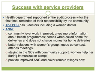 Success with service providers 
 Health department supported entire audit process – for the 
first time ‘reminded of their responsibility by the community’ 
 The PHC has 3 doctors including a woman doctor 
 ANM: 
 community level work improved, gives more information 
about health programmes; comes when called home for 
deliveries and does not charge money for home deliveries 
 better relations with women’s group, keeps up contact, 
attends meetings 
 staying in the SCs with community support, women help her 
during immunization camps 
 provide improved ANC and cover remote villages now 
 