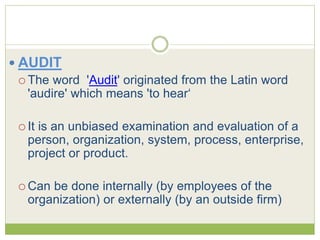  AUDIT 
 The word 'Audit' originated from the Latin word 
'audire' which means 'to hear‘ 
 It is an unbiased examination and evaluation of a 
person, organization, system, process, enterprise, 
project or product. 
Can be done internally (by employees of the 
organization) or externally (by an outside firm) 
 