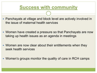 Success with community 
 Panchayats at village and block level are actively involved in 
the issue of maternal health services 
 Women have created a pressure so that Panchayats are now 
taking up health issues as an agenda in meetings 
 Women are now clear about their entitlements when they 
seek health services 
 Women’s groups monitor the quality of care in RCH camps 
 