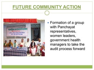 FUTURE COMMUNITY ACTION 
 Formation of a group 
with Panchayat 
representatives, 
women leaders, 
government health 
managers to take the 
audit process forward 
 