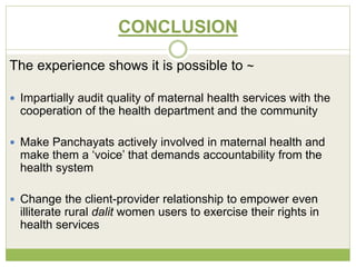 CONCLUSION 
The experience shows it is possible to ~ 
 Impartially audit quality of maternal health services with the 
cooperation of the health department and the community 
 Make Panchayats actively involved in maternal health and 
make them a ‘voice’ that demands accountability from the 
health system 
 Change the client-provider relationship to empower even 
illiterate rural dalit women users to exercise their rights in 
health services 
 