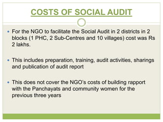 COSTS OF SOCIAL AUDIT 
 For the NGO to facilitate the Social Audit in 2 districts in 2 
blocks (1 PHC, 2 Sub-Centres and 10 villages) cost was Rs 
2 lakhs. 
 This includes preparation, training, audit activities, sharings 
and publication of audit report 
 This does not cover the NGO’s costs of building rapport 
with the Panchayats and community women for the 
previous three years 
 