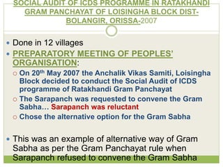 SOCIAL AUDIT OF ICDS PROGRAMME IN RATAKHANDI 
GRAM PANCHAYAT OF LOISINGHA BLOCK DIST-BOLANGIR, 
ORISSA-2007 
 Done in 12 villages 
 PREPARATORY MEETING OF PEOPLES’ 
ORGANISATION: 
 On 20th May 2007 the Anchalik Vikas Samiti, Loisingha 
Block decided to conduct the Social Audit of ICDS 
programme of Ratakhandi Gram Panchayat 
 The Sarapanch was requested to convene the Gram 
Sabha… Sarapanch was reluctant 
 Chose the alternative option for the Gram Sabha 
 This was an example of alternative way of Gram 
Sabha as per the Gram Panchayat rule when 
Sarapanch refused to convene the Gram Sabha 
 