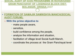 SOCIAL AUDIT OF ICDS PROGRAMME IN RATAKHANDI 
GRAM PANCHAYAT OF LOISINGHA BLOCK DIST-BOLANGIR, 
ORISSA-2007 
 FORMATION OF SAMAJIK SAMIKSHYA MANCH(SOCIAL 
AUDIT FORUM): 
 With the prime objective to 
• make people aware, 
• sensitize, 
• build confidence among the people, 
• analyze the information and situation, 
• facilitation of village level Social Audit Manch, 
• coordinate the process at the Gram Panchayat level 
 