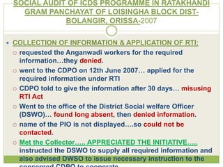 SOCIAL AUDIT OF ICDS PROGRAMME IN RATAKHANDI 
GRAM PANCHAYAT OF LOISINGHA BLOCK DIST-BOLANGIR, 
ORISSA-2007 
 COLLECTION OF INFORMATION & APPLICATION OF RTI: 
 requested the Anganwadi workers for the required 
information…they denied. 
 went to the CDPO on 12th June 2007… applied for the 
required information under RTI 
 CDPO told to give the information after 30 days… misusing 
RTI Act 
 Went to the office of the District Social welfare Officer 
(DSWO)… found long absent, then denied information. 
 name of the PIO is not displayed….so could not be 
contacted. 
 Met the Collector….. APPRECIATED THE INITIATIVE….. 
instructed the DSWO to supply all required information and 
also advised DWSO to issue necessary instruction to the 
concerned CDPO to cooperate. 
 