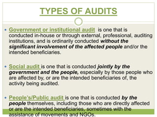 TYPES OF AUDITS 
 Government or institutional audit is one that is 
conducted in-house or through external, professional, auditing 
institutions, and is ordinarily conducted without the 
significant involvement of the affected people and/or the 
intended beneficiaries. 
 Social audit is one that is conducted jointly by the 
government and the people, especially by those people who 
are affected by, or are the intended beneficiaries of, the 
activity being audited. 
 People’s/Public audit is one that is conducted by the 
people themselves, including those who are directly affected 
or are the intended beneficiaries, sometimes with the 
assistance of movements and NGOs. 
 